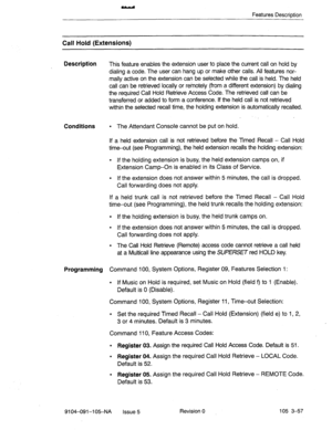 Page 198Features Description 
Call Hold (Extensions) 
Description 
This feature enables the extension user to place the current call on hold by 
dialing a code. The user can hang up. or make other calls. All features nor- 
mally active on the extension can be selected while the call is held. The held 
call can be retrieved locally or remotely (from a different extension) by dialing 
the required Call Hold Retrieve Access Code. The retrieved call can be 
transferred or added to form a conference. If the held call...