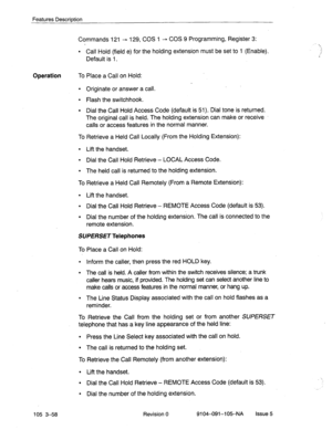 Page 199Features Description 
Commands 121 - 129, COS 1 + COS 9 Programming, Register 3: 
l Call Hold (field e) for the holding extension must be set to 1 (Enable). 
Default is 1. 
Operation To Place a Call on Hold: 
l Originate or answer a call. 
l Flash the switchhook. 
l Dial the Call Hold Access Code (default is 51). Dial tone is returned. 
The original call is held. The holding extension can make or receive 
calls or access features in the normal manner. 
To Retrieve a Held Call Locally (From the Holding...