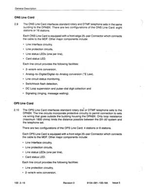 Page 21General Description 
ONS Line Card 
2.9 The ONS Line Card interfaces standard rotary and DTMF telephone sets in the same 
building to the 
DPABX. There are two configurations of the ONS Line Card: eight 
stations or 16 stations. 
Each ONS Line Card is equipped with a front edge 25-pair Connector which connects 
the cable 
to the MDF. Other major components include: 
l Line Interface circuitry, 
l Line protection circuits, 
l Line status LEDs (one per line), 
l Card status LED. 
Each line circuit provides...