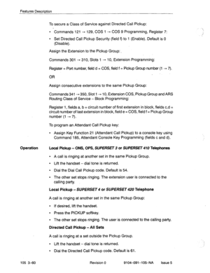 Page 201Features Descriotion 
To secure a Class of Service against Directed Call Pickup: 
l Commands 121 - 129, COS 1 - COS 9 Programming, Register 7: 
l Set Directed Call Pickup Security (field f) to 1 (Enable). Default is 0 
(Disable). 
Assign the Extension to the Pickup Group: _ 
Commands 301 + 310, Slots 1 - 10, Extension Programming: 
Register = Port number, field d = COS, field f = Pickup Group number (1 - 7). 
OR 
Assign consecutive extensions to the same Pickup Group: 
Commands 341- 350, Slot 1 - 10,...