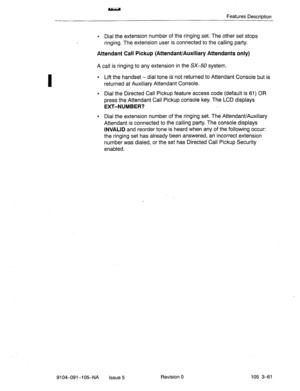 Page 202I 
Features Descriotion 
l Dial the extension number of the ringing set. The other set stops 
ringing. The extension user is connected to the calling party. 
Attendant Call Pickup (Attendant/Auxiliary Attendants only) 
A call is ringing to any extension in the SX-50 system. 
l Lift the handset - dial tone is-not returned to Attendant Console but is 
returned at Auxiliary Attendant Console. 
l Dial the Directed Call Pickup feature access code (default is 61) OR 
press the Attendant Call Pickup console...