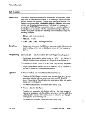 Page 203Features Description 
Call Selection - 
Description 
This feature permits the Attendant to answer calls in the order in which 
they arrive at the Attendant Console, or by selecting a specific call type. 
As calls arrive at the Attendant Console, they are queued and the LCD 
flashes the prompt 
(LDNl, LDNP LDN3, DIAL0 or RECALL associated 
with the call. The attendant can answer the first call in the queue by 
pressing the ANSWER key, or can select a call of a specific call type by 
pressing the key...