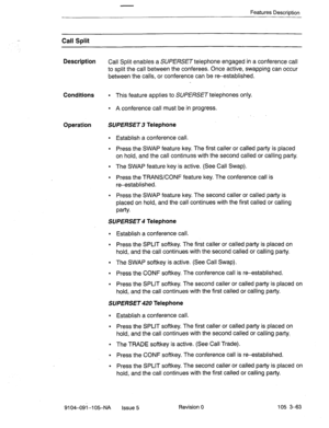 Page 204Features Descrintion 
Call Split 
Description 
Call Split enables a SUPERSET telephone engaged in a conference call 
to split the call between the conferees. Once active, swapping can occur 
between the calls, or conference can be reestablished. 
Conditions l This feature applies to SUPERSET telephones only. 
l A conference call must be in progress. 
Operation SUPERSET 3 Telephone 
l Establish a conference call. 
l Press the SWAP feature key. The first caller or called party is placed 
on hold, and the...