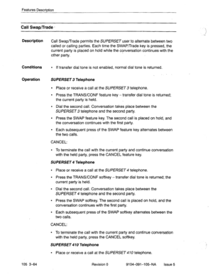 Page 205Features DescriDtion 
Call Swap/Trade - 
Description 
Call Swap/Trade permits the SUPERSET user to alternate between two 
called or calling parties. Each time the SWAP/Trade key is pressed, the 
current party is placed on hold while the conversation continues with the 
other party. 
Conditions l If transfer dial tone is not enabled, normal dial tone is returned. 
. 
Operation SUPERSET 3 Telephone 
l Place or receive a call at the SUPERSET 3 telephone. 
l Press the TRANS/CONF feature key -transfer dial...