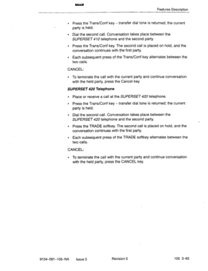 Page 206Features Description 
l Press the Trans/Conf key -transfer dial tone is returned; the current 
party is held. 
l Dial the second call. Conversation takes place between the 
SUPERSET 4 10 telephone and the second party. 
l Press the Trans/Conf key. The second call is placed on hold, and the 
conversation continues with the first party. 
l Each subsequent press of the Trans/Conf key alternates between the 
two calls. 
CANCEL: 
l To terminate the call with the current party and continue conversation 
with...