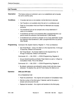 Page 207Features Description 
Call Transfer - . . 
.1 
Description 
This feature allows an extension user on an established call to transfer 
the call to another party. 
Conditions l If transfer dial tone is not enabled, normal dial tone is returned. 
l Call Transfer is not available when the set is in a conference call. 
l Flash for Consultation Hold and Flash for Attendant are mutually 
exclusive. 
l The transferred call can be camped onto a busy destination if 
camp-on is enabled. 
l A transferred call that...