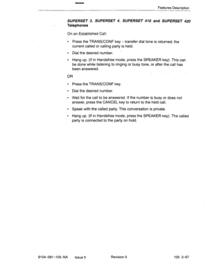 Page 208Features Description 
SUPERSET 3, SUPERSET 4, SUPERSET 410 and SUPERSET 420 
Telephones 
On an Established Call: 
l Press the TRANS/CONF key - transfer dial tone is returned; the 
current called or calling party is held. 
l Dial the desired number. - 
l Hang up. (If in Handsfree mode, press the SPEAKER key). This can 
be done while listening to ringing or busy tone, or after the call has 
been answered. 
OR 
l Press the TRANWCONF key. 
l Dial the desired number. 
l Wait for the call to be answered. If...