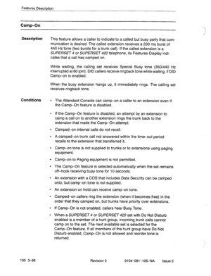 Page 209Features Description 
Camp-On - 
Description 
This feature allows a caller to indicate to a called but busy party that com- 
munication is desired. The called extension receives a 200 ms burst of 
440 Hz tone (two bursts for a trunk call). If the called extension is a 
SUPERSET 4 or SUPERSET 420 telephone, its Features Display indi- 
cates that a call has camped on. 
While waiting, the calling set receives Special Busy tone (350/440 Hz 
interrupted at 60 ipm). DID callers receive ringback tone while...