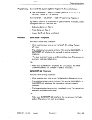 Page 210Features Description 
Programming Command 100, System Options, Register 11, Timeout Selection: 
. Set Timed Recall - Camp-on (Trunks) (field c) to 1 - 7 (10 - 70 
seconds). Default is 3 (30 seconds). 
Command 121 - 129, COS 1 -+ COS 9 Programming, Register 8: 
By default, camp-on is enabled for all types of callers. To disable, set the 
appropriate field to 0. The fields are: 
l Extension Camp-on (field b) 
l Trunk Camp-on (field c) 
l Inward Dial Trunk Camp-on (field d) 
Operation SUPERSET 4 Telephone...