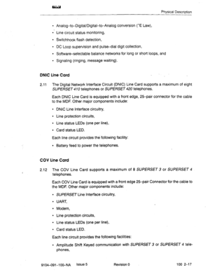 Page 22Physical Description 
9 Analog-to-Digital/Digital-t-Analog conversion (^E Law), 
l - Line circuit status monitoring, 
l Switchhook flash detection, 
l DC Loop supervision and pulse-dial digit collection, 
l Software-selectable balance networks-for long or short loops, and 
l Signaling (ringing, message waiting). 
DNIC Line Card _ 
2.11 The Digital Network Interface Circuit (DNIC) Line Card supports a maximum of eight 
SUPERSET 4 10 telephones or SUPERSET 420 telephones. 
Each DNIC Line Card is equipped...