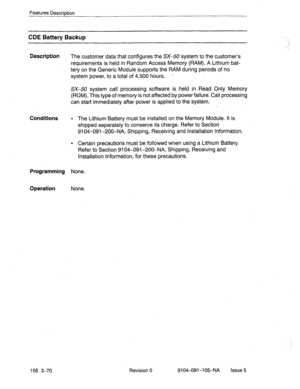 Page 211Features Description 
CDE Battery Backup 
Description 
The customer data that configures the SX-50 system to the customer’s 
requirements is held in Random Access Memory (RAM). A Lithium bat- 
tery on the Generic Module supports the RAM during periods of no 
system power, to a total of 4,500 hours. - 
SX-50 system call processing software is held in Read Only Memory 
(ROM). This type of memory is not affected by power failure. Call processing 
can start immediately after power is applied to the system....