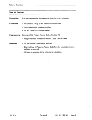 Page 215Features Description 
Clear All Features 
Description 
This feature resets the features currently active on an extension. 
Conditions l All callbacks set up by the extension are canceled. 
l Call Forwarding is no longer in effect. 
l Do Not Disturb is no longer in effect. 
. ” 
Programming Command 110, Feature Access Codes, Register 15: 
l Assign the Clear All Features Access Code. Default is 444. 
Operation l Lift the handset - dial tone is returned. 
l Dial the Clear All Features Access Code from the...