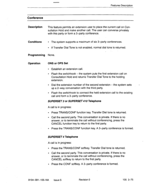 Page 216Features Description 
Conference 
Description 
This feature permits an extension user to place the current call on Con- 
sultation Hold and make another catl. The user can converse privately 
with this party or form a 3-party conference. 
Conditions 
l The system supports a maximum of six 3-party conferences. 
l If Transfer Dial Tone is not enabled, normal dial tone is returned. 
. 
Programming None. 
Operation ONS or OPS Set 
l Establish an extension call. 
l Flash the switchhook -the system puts the...