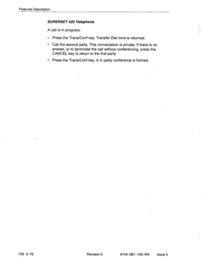 Page 217Features DescriDtion 
105 3-76 
SUPERSET 420 Telephone 
A call is in progress: 
l Press the Trans/Conf key. Transfer Dial tone is returned. 
l Call the second party. This conversation is private. If there is no 
answer, or to terminate the call without conferencing, press the 
CANCEL key to return to the first party. 
l Press the Trans/Conf key. A 3-party conference is formed. 
Revision 
0 
9104-091-105-NA issue 5  