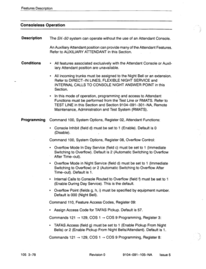 Page 219Features Description 
Consoleless Operation 
Description 
The SX-50 system can operate without the use of an Attendant Console. 
An Auxiliary Attendant position can provide many of the Attendant Features. 
Refer to AUXILIARY ATTENDANT in this Section. 
Conditions l All features associated exclusively with the Attendant Console or Auxil- 
iary Attendant position are unavailable. 
l All incoming trunks must be assigned to the Night Bell or an extension. 
Refer to DIRECT-IN LINES, FLEXIBLE NIGHT SERVICE and...