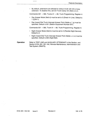 Page 220Features Description 
. 
By default, extensions are allowed to camp a trunk call onto a busy 
extension. To disallow this, set CO Trunk Camp-On (field c) to 0. 
Commands 501 - 580, Trunks 01 - 80, Trunk Programming, Register 4: 
9 Day Answer Mode (field d) must be set to 0 (Direct-In Line). Default is 
1 (LDN 1). 
l Day Inward Dial Trunk Intercept Answer Point (fields e, f, g) must be 
specified. Default is 001 (Station Equipment Number 001). 
Commands 501 - 580, Trunk 01 - 80, Trunk Programming,...