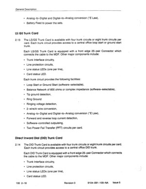 Page 23General Description 
l Analog-to-Digital and Digital-to-Analog conversion (^E Law), 
l Battery Feed to power the sets. 
LS/GS Trunk Card 
2.13 
The LS/GS Trunk Card is available with four trunk circuits or eight trunk circuits per 
card. Each trunk circuit provides access to a central office loop start or ground start 
trunk. 
Each LS/GS Trunk Card is equipped with a front edge 25-pair Connector which 
connects the cable to the MDF. Other major components include: 
l Trunk interface circuitry, 
l Line...