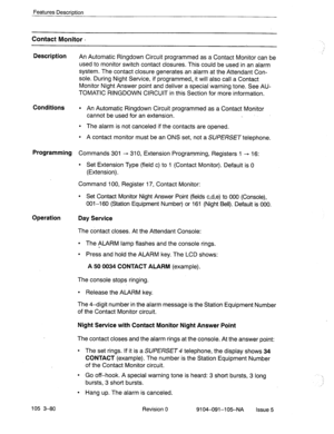 Page 221Features Description 
Contact Monitor - 
Description 
An Automatic Ringdown Circuit programmed as a Contact Monitor can be 
used to monitor switch contact closures. This could be used in an alarm 
system. The contact closure generates an alarm at the Attendant Con- 
sole. During Night Service, if programmed, it will also call a Contact 
Monitor Night Answer point and deliver a special warning tone. See AU- 
TOMATIC RINGDOWN CIRCUIT in this Section for more information. 
Conditions l An Automatic Ringdown...