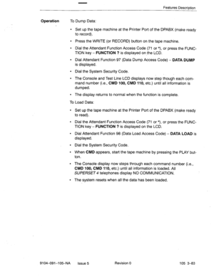 Page 224Features Description 
Operation To Dump Data: 
l Set up the tape machine at the Printer Port of the DPABX (make ready 
to record). 
l Press the WRITE (or RECORD) button on the tape machine. 
l Dial the Attendant Function Access Code (71 or *), or press the FUNC- 
TION key - FUNCTION ? is-displayed on the LCD. 
l Dial Attendant Function 97 (Data Dump Access Code) - DATA DUMP 
is displayed. 
l Dial the System Security Code. 
. 
l The Console and Test Line LCD displays now step though each com- 
mand number...