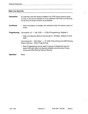 Page 225Features Description 
Data Line Security 
Descri.ption 
An extension with this feature enabled in its COS cannot receive camp- 
on tone. A call can be camped on to an extensipn with Data Line Security, 
but all forms of audio intrusion are prohibited. 
Conditions l When this feature is enabled, the extension does not receive camp-on 
tones. 
. 
Programming Commands 121 - 129, COS 1 - COS 9 Programming, Register 3: 
l Data Line Security (field d) must be set to 1 (Enable). Default is 0 (Dis- 
able)....