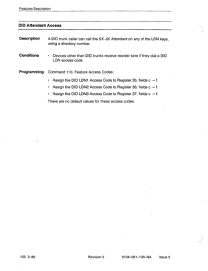 Page 227Features Description 
DID Attendant Access 
Description 
A DID trunk caller can call the SX-50 Attendant on any of the LDN keys, 
using a directory number. 
Conditions l Devices other than DID trunks receive reorder tone if they dial a DID 
LDN access code. 
Programming Command 110, Feature Access Codes: . 
l Assign the DID LDNI Access Code to Register 35, fields c - f. 
l Assign the DID LDN2 Access Code to Register 36, fields c - f. 
l Assign the DID LDN3 Access Code to Register 37, fields c - f. 
There...