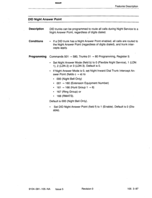 Page 228. 
Features Description 
DID Night Answer Point 
Description 
DID trunks can be programmed to route all calls during Night Service to a 
Night Answer Point, regardless of digits dialed. 
Conditions . If a DID trunk has a Night Answer Point enabled, all calls are routed to 
the Night Answer Point (regardless of digits dialed), and trunk inter- 
cepts apply. 
Programming Commands 501 - 580, Trunks 01 - 80 Programming, Register 5: 
l Set Night Answer Mode (field b) to 0 (Flexible Night Service), 1 (LDN 
l),...