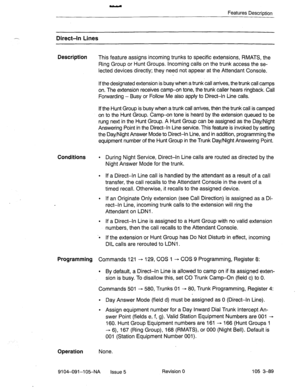 Page 230Features Description 
.-_ Direct-h Lines 
Description 
This feature assigns incoming trunks to specific extensions, RMATS, the 
Ring Group or Hunt Groups. incoming calls on the trunk access the se- 
lected devices directly; they need not appear at the Attendant Console. 
If the designated extension is busy when a trunk call arrives, the trunk call camps 
on, The extension receives camp-on tone, the trunk caller hears ringback. Call 
Forwarding - Busy or Follow Me also apply to Direct-In Line calls. 
If...