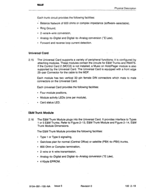 Page 24Physical Description 
Each trunk circuit provides the following facilities: 
l Balance Network of 600 ohms or complex impedance (software-selectable), 
l Ring Ground, 
l 2-wire/4-wire conversion, 
l Analog-to-Digital and Digital-to-Analog conversion (^E Law), 
l Forward and reverse loop current detection. 
Universal Card _ 
2.15 The Universal Card supports a variety of peripheral functions; it is configured by 
attaching modules. These modules contain the circuits for E&M Trunks and RMATS. 
If the...