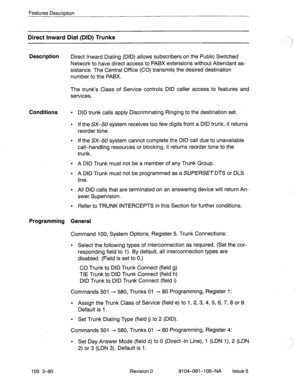 Page 231Features Description 
Direct Inward Dial (DID) Trunks 
Description 
Direct Inward Dialing (DID) allows subscribers on the Public Switched 
Network to have direct access to PABX extensions without Attendant as- 
sistance. The Central Office (CO) transmits the desired destination 
number to the PABX. 
The trunk’s Class of Service controls DID caller access to features and 
services. 
Conditions l 
. 
. 
. 
. 
. 
. 
Refer to TRUNK INTERCEPTS in this Section for further conditions.  DID trunk calls apply...