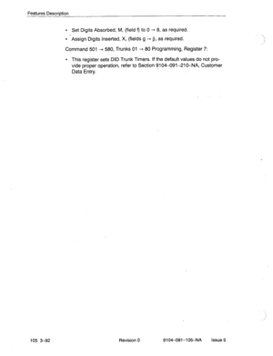 Page 233Features Description 
l Set Digits Absorbed, M, (field 9 to 0 + 8, as required. 
l Assign Digits Inserted, X, (fields g - j), as required. 
Command 501 ---, 580, Trunks 01 -, 80 Programming, Register 7: 
l This register sets DID Trunk Timers. If the default values do not pro- 
vide proper operation, refer to Section 9104-091-210-NA, Customer 
Data Entry. 
i 
i 
105 3-92 .: Revision 0 9104-091-l 05-NA Issue 5  