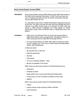 Page 234,- 
Features Description 
Direct Inward System Access-(DISA) 
Description 
Direct Inward System Access (DISA) allows a trunk caller direct access to 
the PABX without attendant intervention. A DISA Trunk user hears one 
burst of ringback tone before the SX-50 system automatically answers 
and provides DPABX dial tone. - 
A 3-digit DISA Access Code or Verified Authorization Code can be required 
at this point. The caller must enter the code, after which DPABX dial tone is 
returned. If the DISA Access...