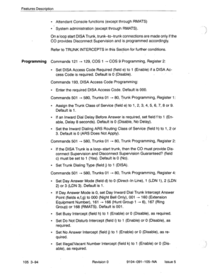 Page 235Features Description 
l Attendant Console functions (except through RMATS) 
l System administration (except through RMATS). 
On a loop start DISA Trunk, trunk-to-trunk connections are made only if the 
CO provides Disconnect Supervision and is programmed accordingly. 
Refer to TRUNK INTERCEPTS in this Section for further conditions. 
Programming Commands 121 - 129, COS 1 - COS 9 Programming, Register 2: 
l Set DISA Access Code Required (field e) to 1 (Enable) if a DISA Ac- 
cess Code is required. Default...