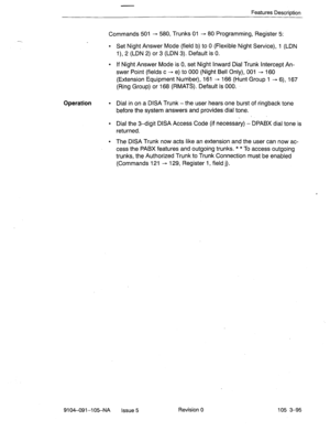 Page 236Features Description 
Commands 501 - 580, Trunks 01 - 80 Programming, Register 5: 
l Set Night Answer Mode (field b) to 0 (Flexible Night Service), 1 (LDN 
l), 2 (LDN 2) or 3 (LDN 3). Default is 0. 
l If Night Answer Mode is 0, set Night Inward Dial Trunk Intercept An- 
swer Point (fields c - e) to 000 (Night Bell Only), 001 --+ 160 
(Extension Equipment Number), 161 - 166 (Hunt Group 1 - 6), 167 
(Ring Group) or 168 @MATS). Default is 000. 
Operation 
l Dial in on a DISA Trunk -the user hears one burst...