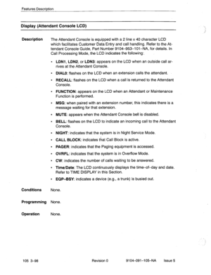 Page 239Features Description 
Display (Attendant Console LCD) 
Description 
The Attendant Console is equipped with a 2 line x 40 character LCD 
which facilitates Customer Data Entry and call handling. Refer to the At- 
tendant Console Guide, Part Number 9104-953-l Ol-NA, for details. In 
Call Processing Mode, the LCD indicates the following:. 
l LDNl, LDNP, or LDN3: appears on the LCD when an outside call ar- 
rives at the Attendant Console. 
l DIALO: flashes on the LCD when an extension calls the attendant. 
l...