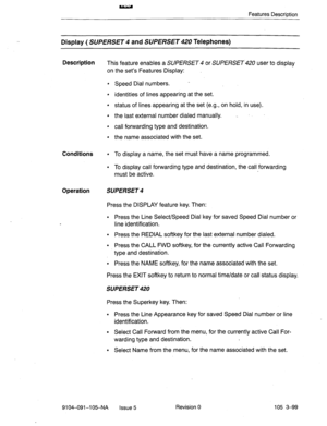 Page 240Features Description 
Display ( SUPE/?SET 4 and SUPERSET 420 Telephones) 
Description 
This feature enables a SUPERSET 4 or SUPERSET 420 user to display 
on the set’s Features Display: 
l Speed Dial numbers. - 
l identities of lines appearing at the set. 
l status of lines appearing at the set (e.g., on hold, in use). 
l the last external number dialed manually. _ 
l call forwarding type and destination. 
l the name associated with the set. 
Conditions . To display a name, the set must have a name...