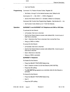 Page 244Features Description 
l Call Hold Recalls. 
Programming Command 110, Feature Access Codes, Register 33: 
l Set fields c through f to the desired access code. Default is 63. 
Commands 121 + 129, COS 1 - COS 9, Register 2: 
l Set Do Not Disturb (field k) to 1 (Enable).. Default is 0 (Disable), 
Command 185, Function Key Programming, Register = Key Number (01 + 14): 
l Set Function Code (fields b,c) to 17 (Do Not Disturb). 
Operation SUPERSET 3 and SUPERSET 470 Telephone and ONS or OPS Sets 
To activate Do...