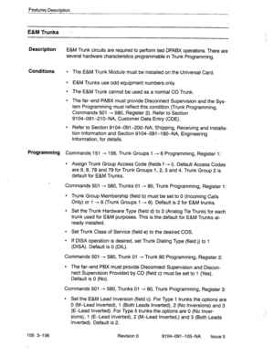 Page 247Features Description 
E&M Trunks . 
Description 
E&M Trunk circuits are required to perform tied DPABX operations. There are 
several hardware characteristics programmable in Trunk Programming. 
Conditions l The E&M Trunk Module must be installed on the Universal Card. 
l E&M Trunks use odd equipment numbers only. 
l The E&M Trunk cannot be used as a normal CO Trunk. 
. 
l The far-end PABX must provide Disconnect Supervision and the Sys- 
tem Programming must reflect this condition (Trunk Programming,...