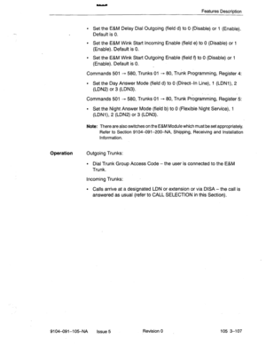 Page 248Features DescriDtion 
l Set the E&M Delay Dial Outgoing (field d) to 0 (Disable) or 1 (Enable). 
Default is 0. 
l Set the E&M Wink Start Incoming Enable (field e) to 0 (Disable) or 1 
(Enable). Default is 0. 
l Set the E&M Wink Start Outgoing Enable (field 9 to 0 (Disable) or 1 
(Enable). Default is 0. 
Commands 501 3 580, Trunks 01 - 80, Trunk Programming, Register 4: 
l Set the Day Answer Mode (field d) to 0 (Direct-In Line), 1 (LDNl), 2 
(LDN2) or 3 (LDN3). 
_ 1.’ 
Commands 501 -+ 580, Trunks 01 - 80,...