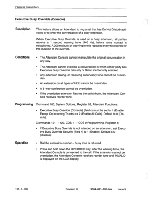 Page 249Features Description 
Executive Busy Override (Console) ‘-_ 
- 
.: 
,i 
Description 
This feature allows an Attendant to ring a set that has Do Not Disturb acti- 
vated or to enter the conversation of a busy extension. 
When Executive Busy Override is used on a busy extension, all parties 
receive a 1 second warning tone (440 Hz), before voice contact is 
established. A 200 ms burst of warning tone is repeated every 6 seconds for 
the duration of the override. 
_ 
Conditions l The Attendant Console...