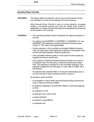 Page 250Features Description 
Executive Busy Override 
Description 
This feature allows an extension user to ring a set that has Do Not Dis- 
turb activated or to enter the conversation of a busy extension. 
When Executive Busy Override is used on .a busy extension, all parties 
receive a 0.8 second warning tone (440 Hz), before voice contact is 
established. A 0.2 second burst of warning tone is repeated every 6 seconds 
for the duration of the override. 
Conditions l The ,overriding extension cannot manipulate...