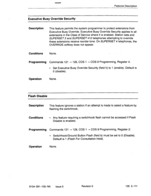 Page 252Features Description 
Executive Busy Override Security 
Description 
This feature permits the system programmer to protect extensions from 
Executive Busy Override. Executive,Busy Override Security applies to all 
extensions in the Class of Service where it is enabled. Station sets and 
SUPERSET 3 and SUPERSET- 10 telephones attempting to override 
these extensions receive reorder tone. On SUPERSET 4 telephones, the 
OVERRIDE softkey does not appear. 
Conditions None. 
Programming Commands 121 - 129, COS...