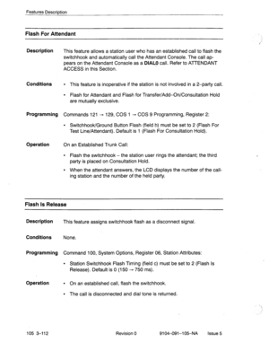 Page 253Features Description 
Flash For Attendant 
Description 
This feature allows a station user who has an established call to flash the 
switchhook and automatically call the Attendant Console. The call ap- 
pears on the Attendant Console as a 
DIAL0 call. Refer to ATTENDANT 
ACCESS in this Section. 
Conditions l This feature is inoperative if the station is not involved in a 2-party call. 
l Flash for Attendant and Flash for Transfer/Add-OnKonsultatio’n Hold 
are mutually exclusive. 
Programming Commands...