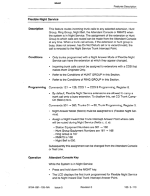 Page 254Features Description 
Flexible-Night Service 
Description 
This feature routes incoming trunk calls to any selected extension, Hunt 
Group, Ring Group, Night Bell, the Attendant Console or RMATS when 
the system is in Night Service. The assignment of the extension or Hunt 
Group to which calls are routed-can be made from. the Attendant Console 
at any time. When a trunk call arrives, if the extension or hunt group is 
busy, does not answer, has Do Not Disturb set or is vacant/invalid, the 
call is...