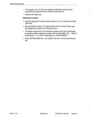 Page 255Features Description 
l If necessary, dial *to step the display through the trunks that are 
- equipped and programmed for Flexible Night Service. -. 
l Release the Night key. r 
, 
Attendant Function 
l Dial the Attendant Function Access Code (71 or *) or press the FUNC- 
TION key. 
l Dial Attendant Function 21 (Night Answer Point Access Code), plus 
the equipment number of the required trunk. 
l The Night Inward Dial Trunk Intercept Answer Point can be changed 
by dialing another extension number, 000...