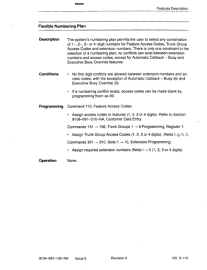 Page 256- 
Features Description 
Flexible-Numbering Plan 
Description 
The system’s numbering plan permits the user to select any combination 
of 1-, 2-, 3- or 4-digit numbers for Feature Access Codes, Trunk Group 
Access Codes and extension numbers. There is only one constraint in the 
selection of a numbering plan; no conflicts can exist between extension 
numbers and access codes, except for Automatic Callback - Busy and 
Executive Busy Override features. 
Conditions l No first digit conflicts are allowed...