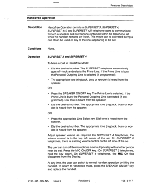 Page 258Features Description 
I - Han&free Operation 
Description 
Handsfree Operation permits a SUPERSET 3, SUPERSET 4, 
SUPERSET 470 and SUPERSET 420 telephone users to communicate 
through a speaker and microphone contained within the telephone set 
while the handset remains on-hook. This mode can be activated during a 
call. It can be used on any of the lines appearing at the set. 
Conditions None. 
. ” 
Operation SUPERSET 3 and SUPERSET 4 
To Make a Call in Handsfree Mode: 
l Dial the desired number. The...