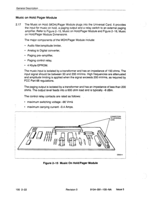 Page 27General Description 
Music on Hold/Pager Module 
2.17 The Music on Hold (MOH)/Pager Module plugs into the Universal Card. It provides 
the input for music on hold, a paging output and a relay switch to an external paging 
amplifier. Refer to Figure 
2-l 5, Music on Hold/Pager Module and Figure 2-l 6, Music 
on Hold/Pager 
Module Dimensions. 
The major components of the MOH/Pager Module include: 
l Audio filter/amplitude limiter, 
9 Analog to Digital converter, 
l Paging pre-amplifier, 
l Paging control...