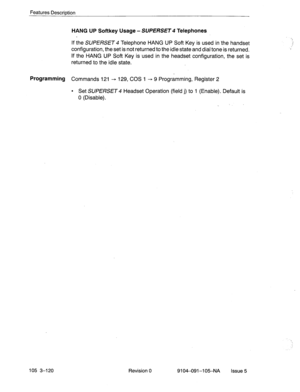 Page 261Features Description 
HANG UP Softkey Usage - SUPERSET 4 Telephones 
If the SUPERSET 4 Telephone HANG UP Soft Key is used in the handset 
configuration, the set is not returned to the idle state and dial tone is returned. 
If the HANG UP Soft Key is-used in the headset configuration, the set is 
returned to the idle state. 
Programming Commands 121 + 129, COS 1 - 9 Programming, Register 2 
105 3-120 
l Set SUPERSET Headset Operation (field j) to 1 (Enable). Default is 
0 (Disable). 
. 
Revision 
0...