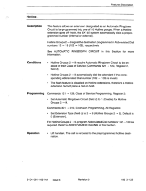 Page 264Features Description 
.- Hotline _ 
Description 
This feature allows an extension designated as an Automatic Ringdown 
Circuit to be programmed into one of 10 Hotline groups. When a Hotline 
extension goes off-hook, the SX-50.system automatically dials a prepro- 
grammed number (internal or external). 
Hotline Groups 2 - 9 signal the destination programmed in Abbreviated Dial 
numbers 12 - 19 (102 -+ log), respectively. 
See AUTOMATIC RINGDOWN CIRCUIT in this Section for more 
information. 
Conditions l...