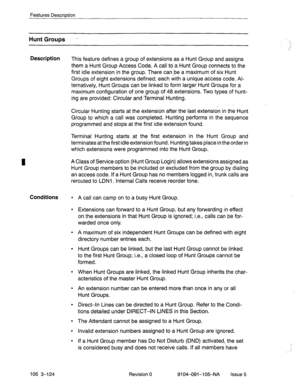 Page 265Features Description 
Hunt Groups . 
Description 
This feature defines a group of extensions as a Hunt Group and assigns 
them a Hunt Group Access Code. A call to a Hunt Group connects to the 
first idle extension in the group. There can-be a maximum of six Hunt 
Groups of eight extensions defined; each with a unique access code. 
Al- 
ternatively, Hunt Groups can be linked to form larger Hunt Groups for a 
maximum configuration of one group of 48 extensions. Two types of hunt- 
ing are provided:...